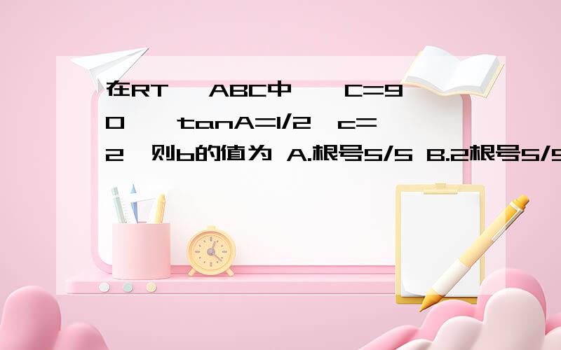 在RT △ABC中,∠C=90°,tanA=1/2,c=2,则b的值为 A.根号5/5 B.2根号5/5 C.3根号5/5 D.4根号5/5