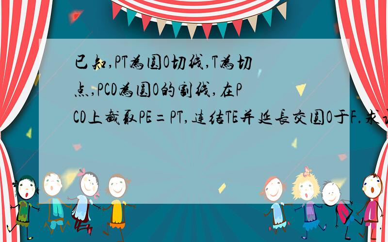 已知,PT为圆O切线,T为切点,PCD为圆O的割线,在PCD上截取PE=PT,连结TE并延长交圆O于F.求证:弧CF=弧DF.PE*TD=CT*PD.