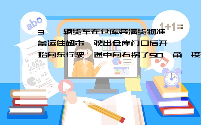 3、一辆货车在仓库装满货物准备运往超市,驶出仓库门口后开始向东行驶,途中向右拐了50°角,接着向前行驶,走了一段路程后,又向左拐了50°,如图3所示