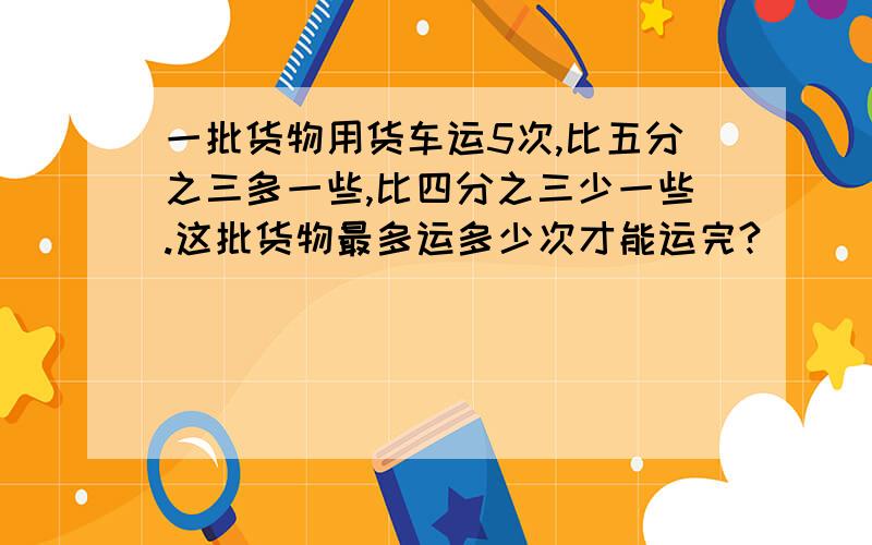 一批货物用货车运5次,比五分之三多一些,比四分之三少一些.这批货物最多运多少次才能运完?