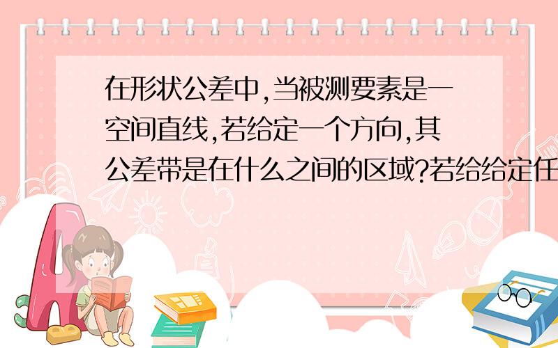 在形状公差中,当被测要素是一空间直线,若给定一个方向,其公差带是在什么之间的区域?若给给定任意方向?