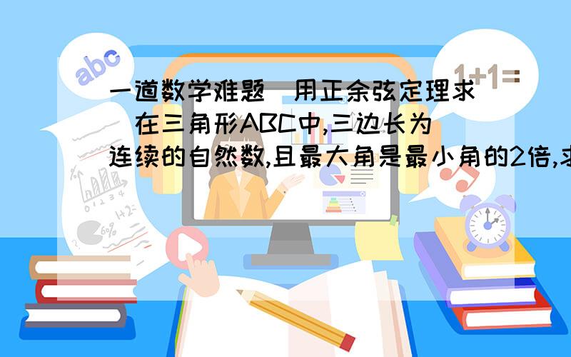 一道数学难题(用正余弦定理求)在三角形ABC中,三边长为连续的自然数,且最大角是最小角的2倍,求此三角形的三边长.求各位大虾帮个忙写下过程