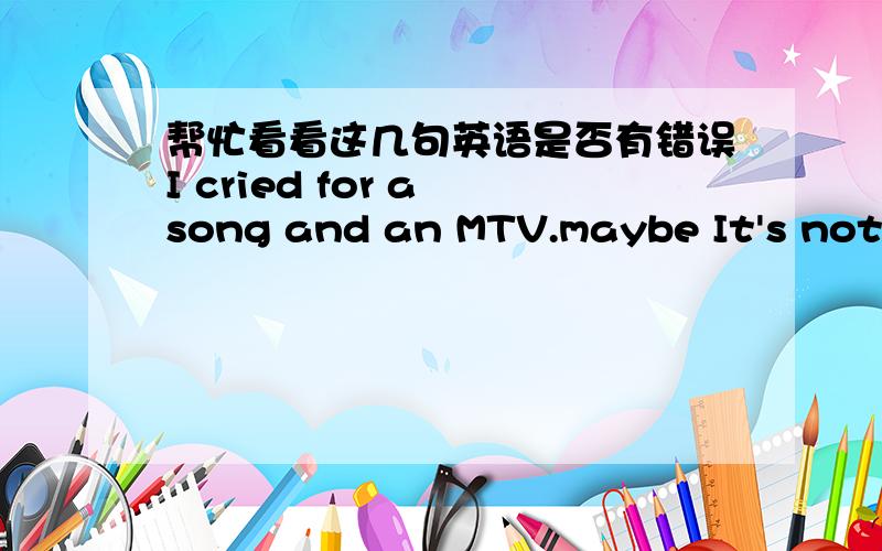 帮忙看看这几句英语是否有错误I cried for a song and an MTV.maybe It's not beacuse the moving maybe just beacuse I can't touch that distant love .you see..I lost so many..或者如果有错误的话,该怎么说.中文是这样的我因