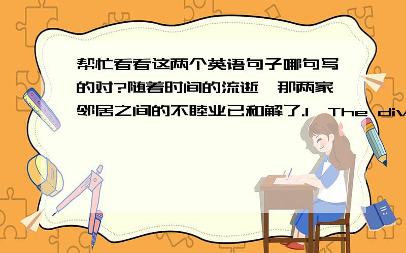 帮忙看看这两个英语句子哪句写的对?随着时间的流逝,那两家邻居之间的不睦业已和解了.1、The divisions between the two neighbours have healed over with time.2、The relationship between the two neighbours has been heal