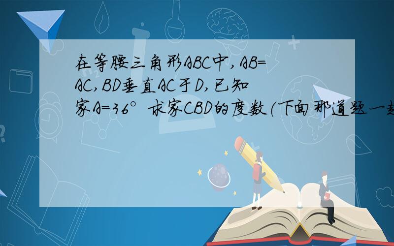 在等腰三角形ABC中,AB=AC,BD垂直AC于D,已知家A=36°求家CBD的度数（下面那道题一起解决了吧）