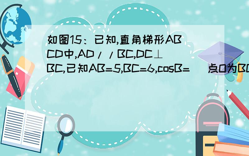 如图15：已知,直角梯形ABCD中,AD//BC,DC⊥BC,已知AB=5,BC=6,cosB= ．点O为BC边上的一个点,连结ODCOSB=3/5点O为BC边上的一个点，连结OD，以O为圆心，BO为半径的⊙O分别交边AB于点P，交线段OD于点M，交射