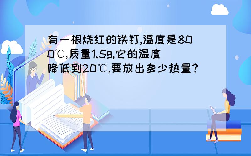 有一根烧红的铁钉,温度是800℃,质量1.5g,它的温度降低到20℃,要放出多少热量?