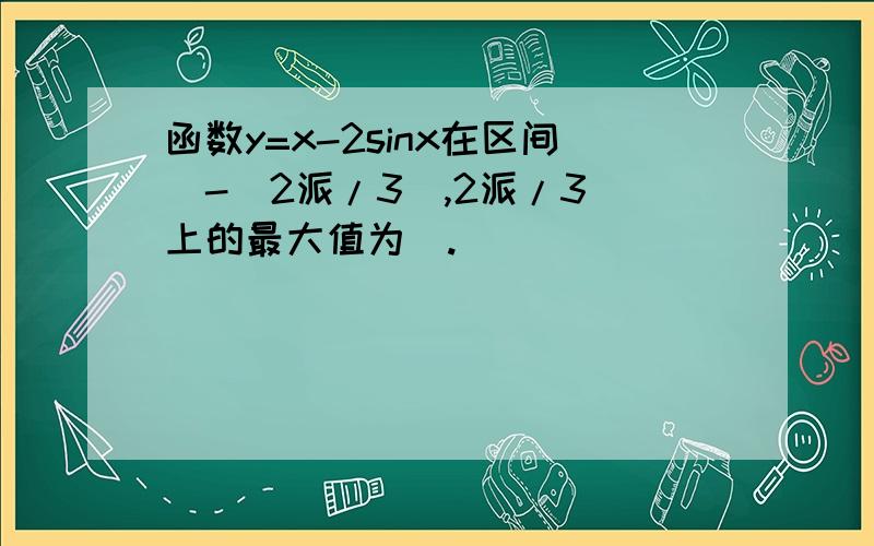 函数y=x-2sinx在区间[-(2派/3),2派/3]上的最大值为_.