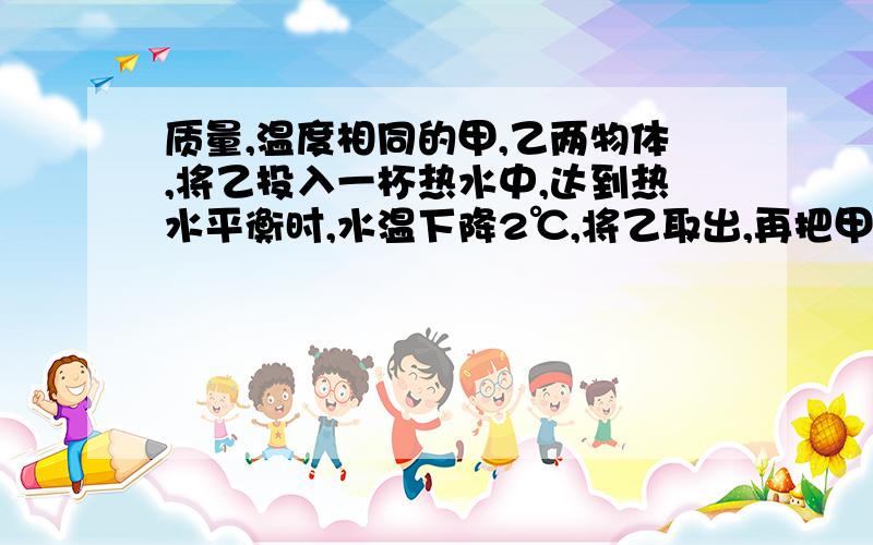 质量,温度相同的甲,乙两物体,将乙投入一杯热水中,达到热水平衡时,水温下降2℃,将乙取出,再把甲投入这杯水中,达到热平衡时,水温又下降2℃,若热量和水的质量损失可忽略不计,则（ ） A 、