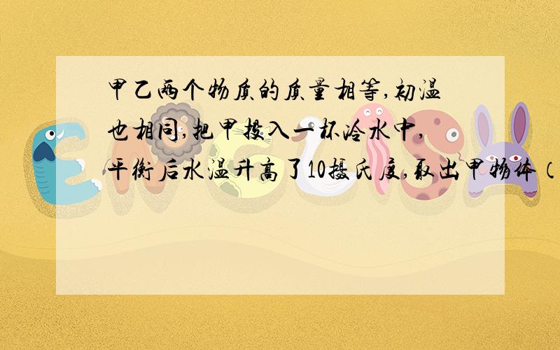 甲乙两个物质的质量相等,初温也相同,把甲投入一杯冷水中,平衡后水温升高了10摄氏度,取出甲物体（设热量和水质量均无消耗）后,接着把乙物体投入该杯中,平衡后水温又升高了10摄氏度,由