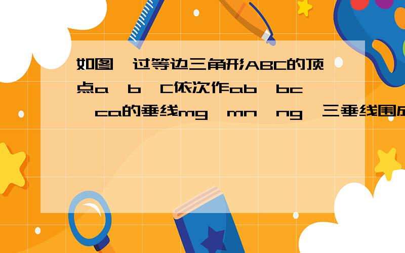 如图,过等边三角形ABC的顶点a,b,C依次作ab,bc,ca的垂线mg,mn,ng,三垂线围成三角形mng,求证三角形mng为等边三角形