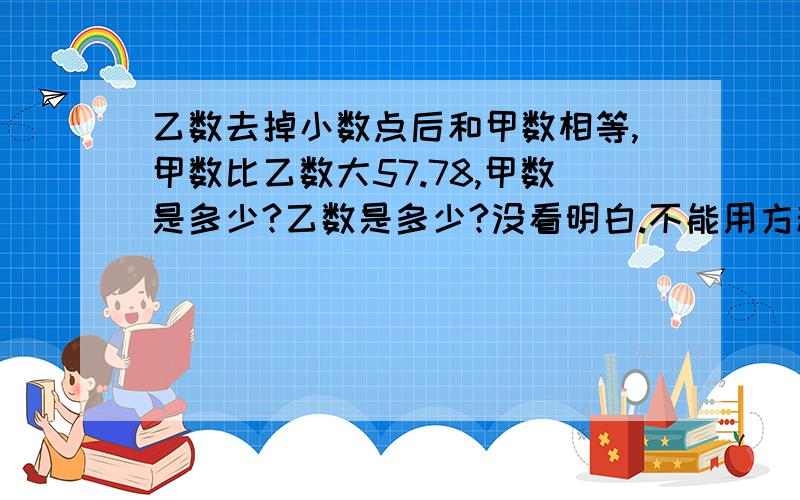 乙数去掉小数点后和甲数相等,甲数比乙数大57.78,甲数是多少?乙数是多少?没看明白.不能用方程.