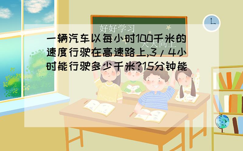 一辆汽车以每小时100千米的速度行驶在高速路上,3/4小时能行驶多少千米?15分钟能