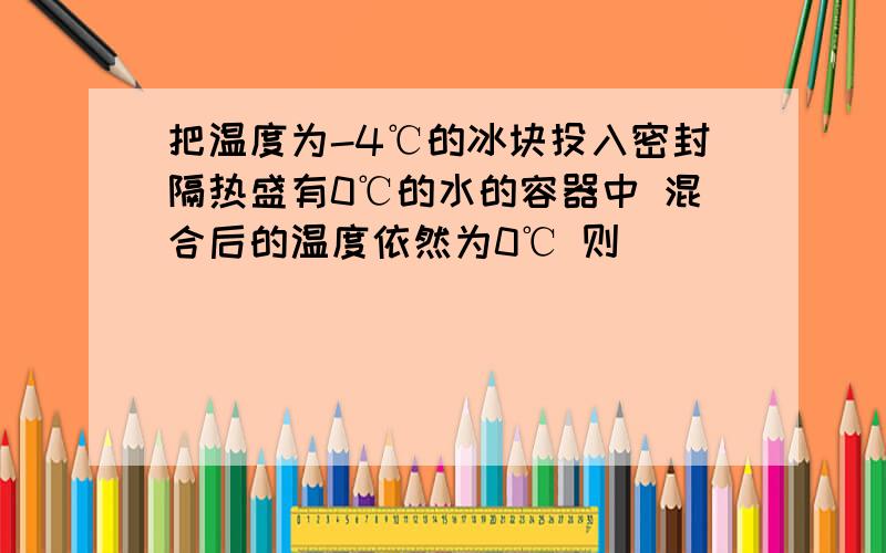 把温度为-4℃的冰块投入密封隔热盛有0℃的水的容器中 混合后的温度依然为0℃ 则