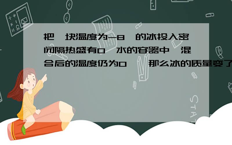 把一块温度为-8℃的冰投入密闭隔热盛有0℃水的容器中,混合后的温度仍为0℃,那么冰的质量变了吗?变大了还是变小了?还是无法确定呢?所以质量也变大了吗