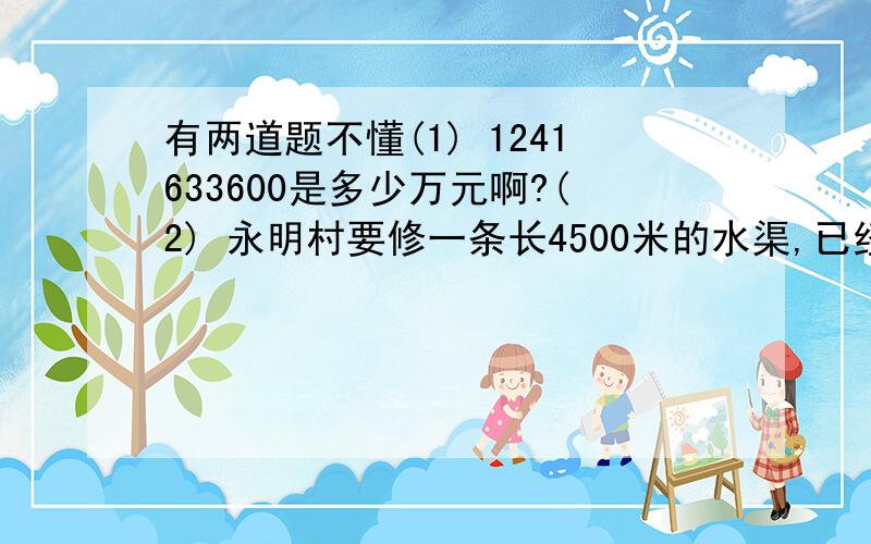 有两道题不懂(1) 1241633600是多少万元啊?(2) 永明村要修一条长4500米的水渠,已经修了10天,还剩560米没修.已修 的这段水娶每天修多少米?请用算式写出,还有是1241633600分钱