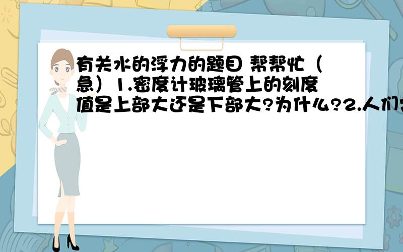 有关水的浮力的题目 帮帮忙（急）1.密度计玻璃管上的刻度值是上部大还是下部大?为什么?2.人们常用“浮筒打捞法”打捞沉船,他的做法是把几个浮筒罐满水,将他们沉到水低,潜水员用钢索把