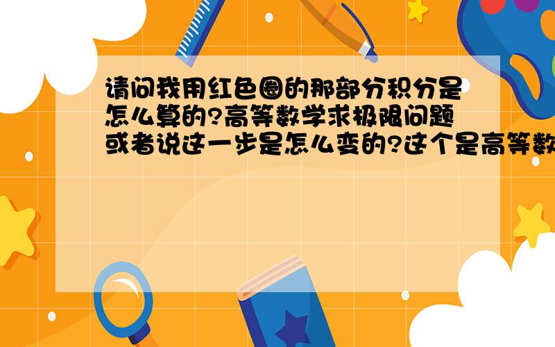 请问我用红色圈的那部分积分是怎么算的?高等数学求极限问题或者说这一步是怎么变的?这个是高等数学下册求极限的例题.我照书上打了一遍.求解释,谢谢!