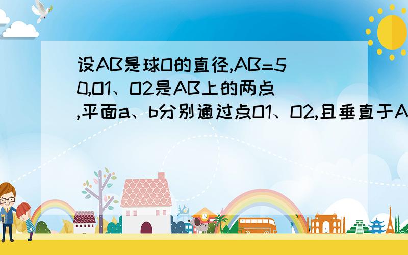 设AB是球O的直径,AB=50,O1、O2是AB上的两点,平面a、b分别通过点O1、O2,且垂直于AB,截得圆O1、圆O2,当