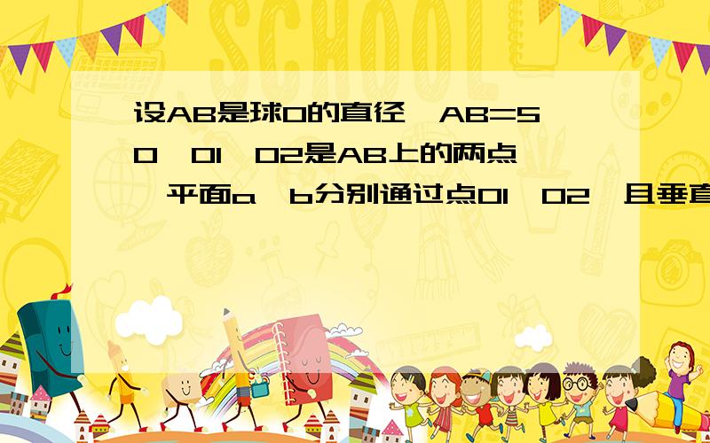 设AB是球O的直径,AB=50,O1、O2是AB上的两点,平面a、b分别通过点O1、O2,且垂直于AB,截得圆O1、圆O2,当圆O1圆O2的面积分别为49派、400派时,求O1、O2两点的距离