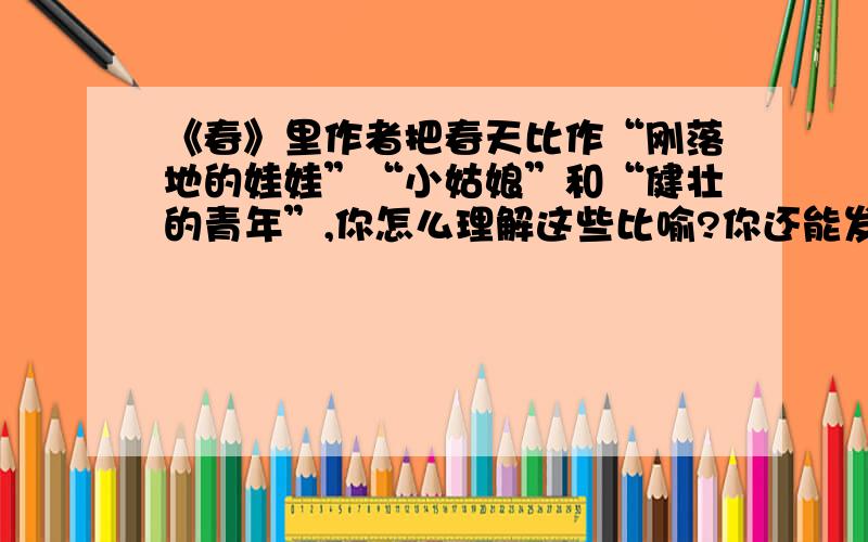 《春》里作者把春天比作“刚落地的娃娃”“小姑娘”和“健壮的青年”,你怎么理解这些比喻?你还能发挥想象,将春天比做别的什么吗?