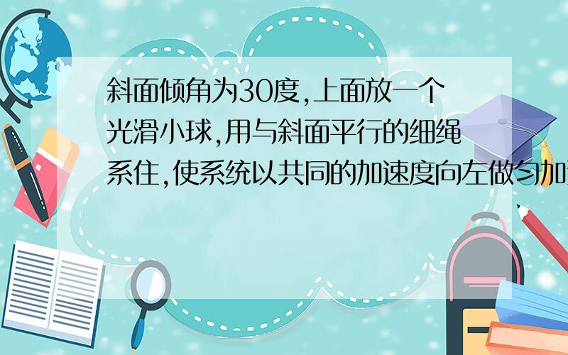 斜面倾角为30度,上面放一个光滑小球,用与斜面平行的细绳系住,使系统以共同的加速度向左做匀加速运动.（1）当绳的拉力恰好为0时,加速度的大小为多少?（2）若以共同的加速度向有右做匀