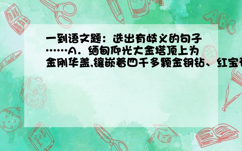 一到语文题：选出有歧义的句子……A．缅甸仰光大金塔顶上为金刚华盖,镶嵌着四千多颗金钢钻、红宝石与翡翠,重量约1．25吨B．没有辛勤的劳动,不会取得辉煌的成就C．我深深的被他的真诚