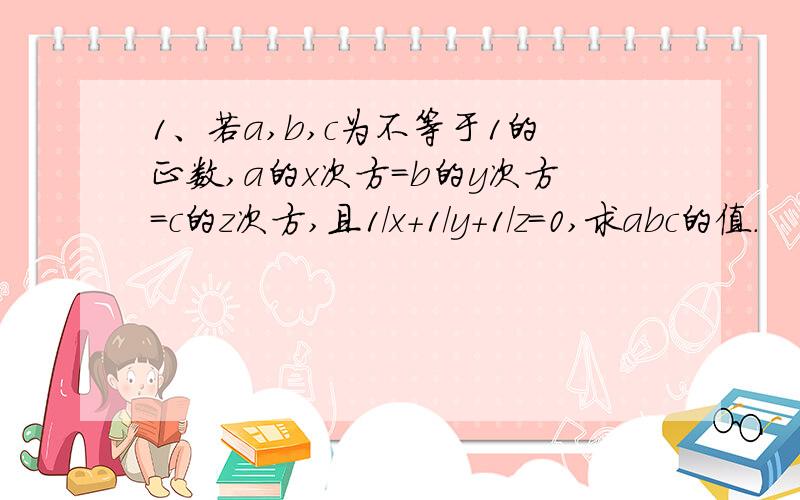 1、若a,b,c为不等于1的正数,a的x次方=b的y次方=c的z次方,且1/x+1/y+1/z=0,求abc的值.