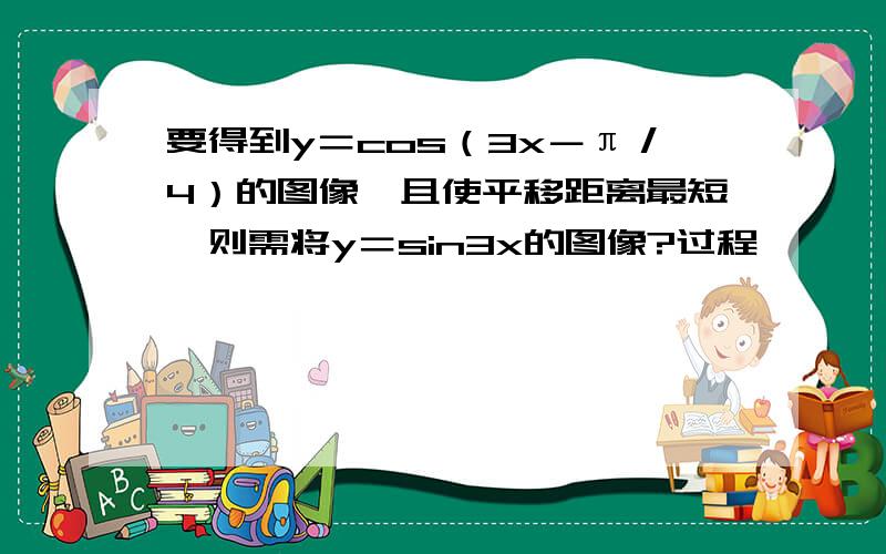 要得到y＝cos（3x－π／4）的图像,且使平移距离最短,则需将y＝sin3x的图像?过程