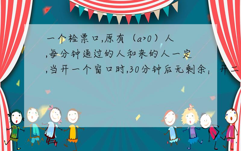 一个检票口,原有（a>0）人,每分钟通过的人和来的人一定,当开一个窗口时,30分钟后无剩余；开二个窗口时,10分钟后无剩余；如果要五分钟后无剩余,则至少开几个窗口,并说明过程.