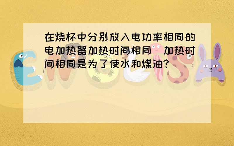 在烧杯中分别放入电功率相同的电加热器加热时间相同(加热时间相同是为了使水和煤油?)