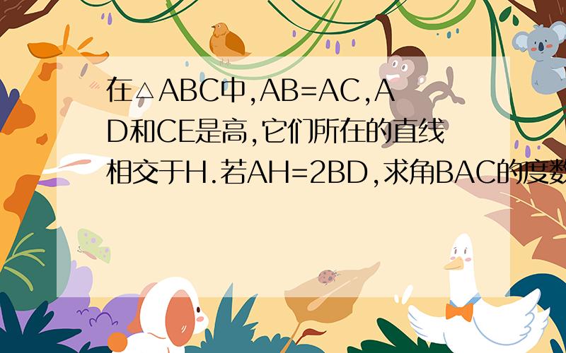 在△ABC中,AB=AC,AD和CE是高,它们所在的直线相交于H.若AH=2BD,求角BAC的度数谢谢了,