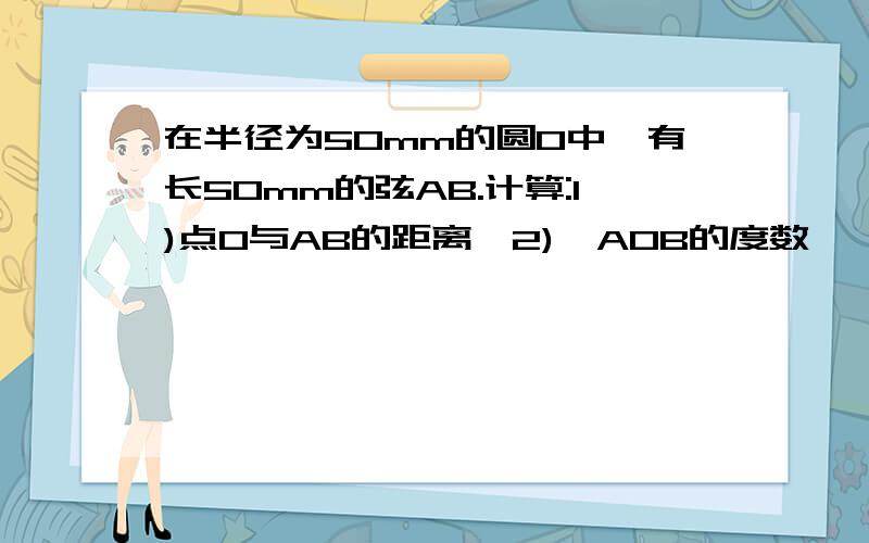 在半径为50mm的圆O中,有长50mm的弦AB.计算:1)点O与AB的距离,2)∠AOB的度数