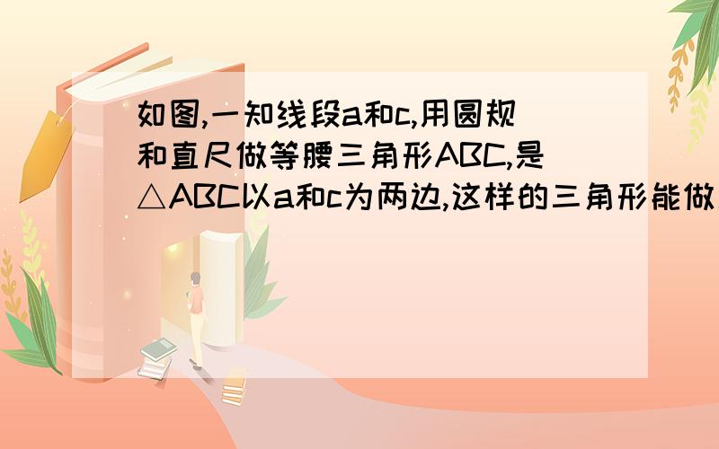 如图,一知线段a和c,用圆规和直尺做等腰三角形ABC,是△ABC以a和c为两边,这样的三角形能做几个?