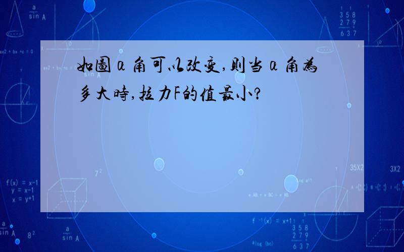 如图α角可以改变,则当α角为多大时,拉力F的值最小?