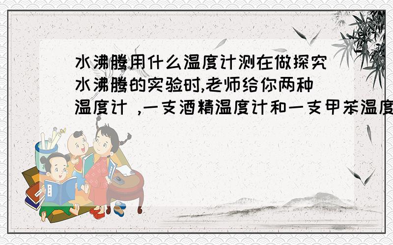 水沸腾用什么温度计测在做探究水沸腾的实验时,老师给你两种温度计 ,一支酒精温度计和一支甲苯温度计,你将选用哪一个,为什么