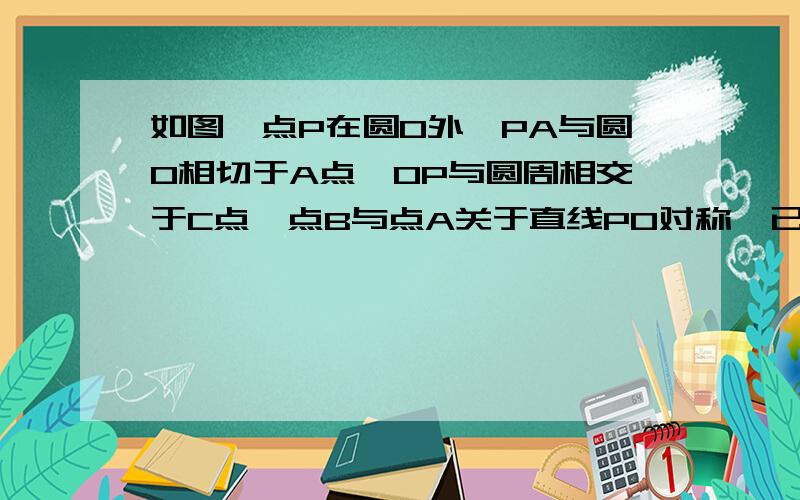 如图,点P在圆O外,PA与圆O相切于A点,OP与圆周相交于C点,点B与点A关于直线PO对称,已知OA＝4,PA＝4根号3 .求（1）∠POA的度数； （2）弦AB的长； （3）阴影部分的面积.