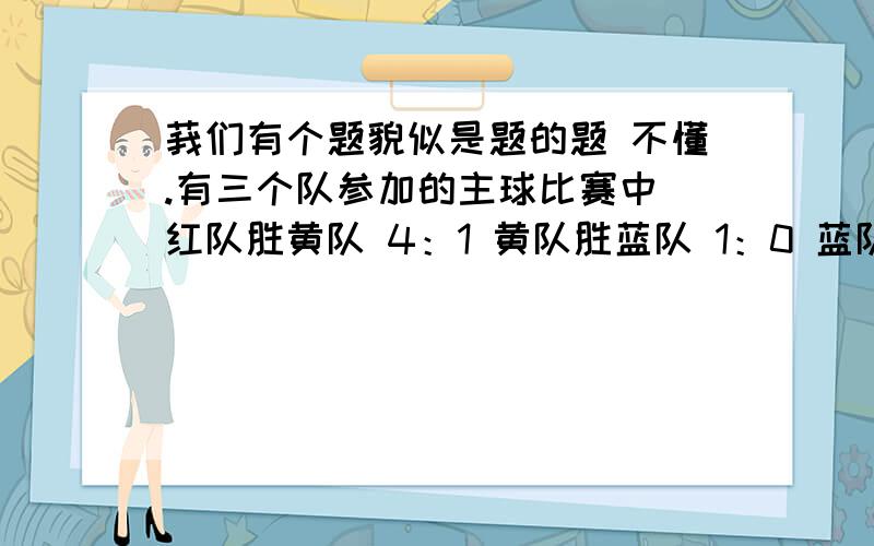 莪们有个题貌似是题的题 不懂.有三个队参加的主球比赛中 红队胜黄队 4：1 黄队胜蓝队 1：0 蓝队胜红队 1：0 净球分数分别是 2.-2.0 怎么确定排名顺序- -