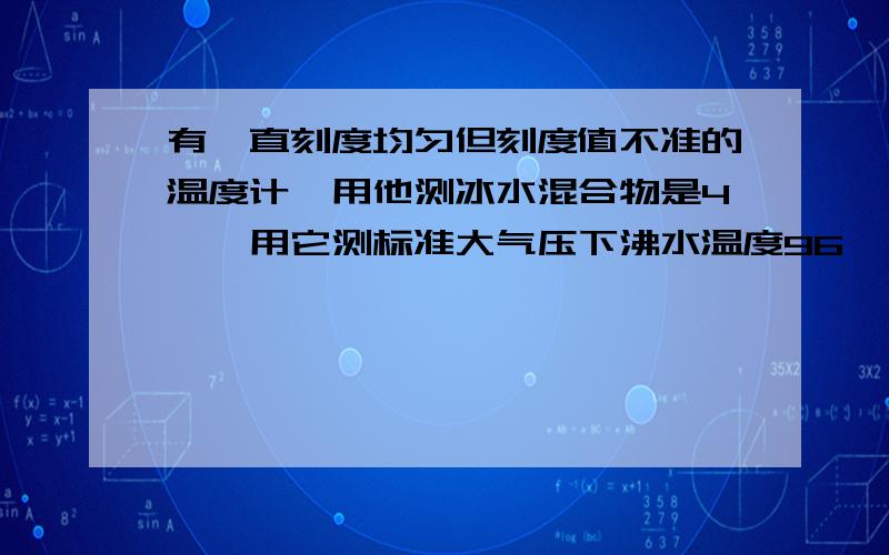 有一直刻度均匀但刻度值不准的温度计,用他测冰水混合物是4°,用它测标准大气压下沸水温度96°,则当液体实际温度为多少摄氏度时,用此温度计测出的读数恰好与液体的实际温度相等