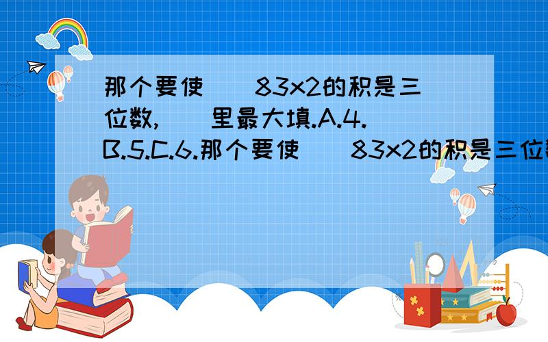 那个要使（）83x2的积是三位数,（）里最大填.A.4.B.5.C.6.那个要使（）83x2的积是三位数,（）里最大填.     A.4.    B.5.   C.6.  这题怎么做阿