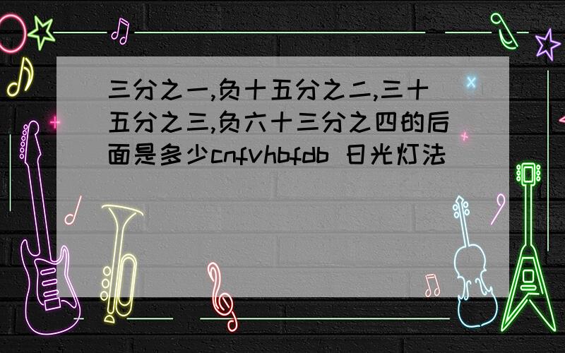 三分之一,负十五分之二,三十五分之三,负六十三分之四的后面是多少cnfvhbfdb 日光灯法