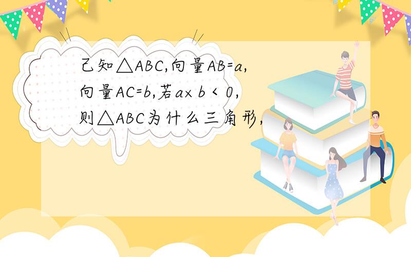 己知△ABC,向量AB=a,向量AC=b,若a×b＜0,则△ABC为什么三角形,