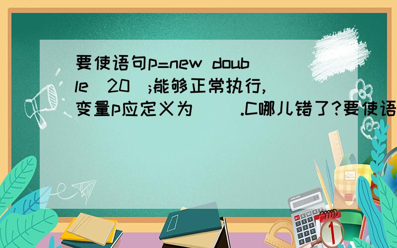 要使语句p=new double[20];能够正常执行,变量p应定义为[ ].C哪儿错了?要使语句p=new double[20];能够正常执行,变量p应定义为[ ].A) double p[20]; B) double p; C) double (*p)[20]; D) double *p;