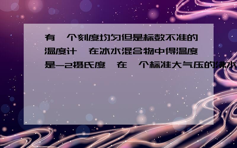 有一个刻度均匀但是标数不准的温度计,在冰水混合物中得温度是-2摄氏度,在一个标准大气压的沸水中得示数为96摄氏度,用此温度计测得某杯液体的温度为47摄氏度,则这杯液体的实际温度为多