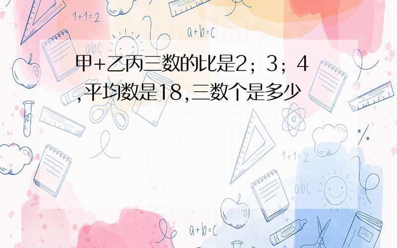 甲+乙丙三数的比是2；3；4,平均数是18,三数个是多少