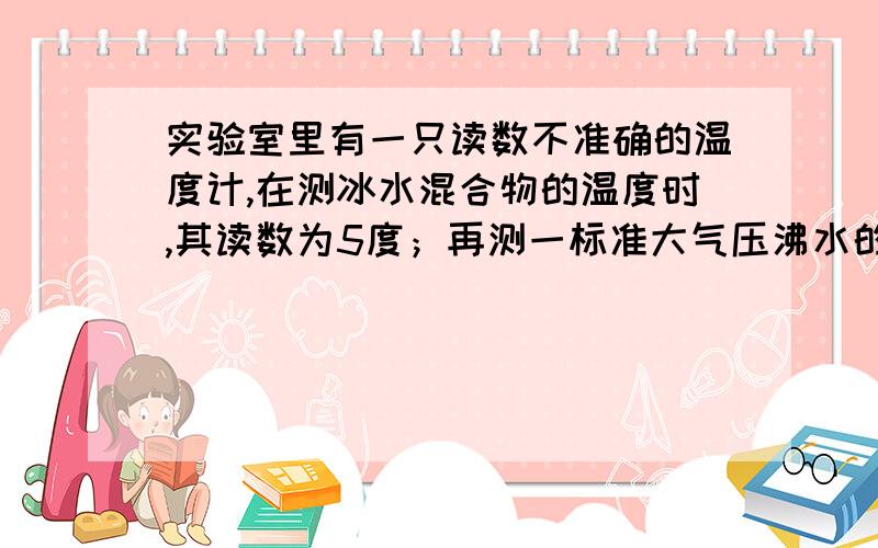 实验室里有一只读数不准确的温度计,在测冰水混合物的温度时,其读数为5度；再测一标准大气压沸水的温度时,其读数为九十五度.当实际温度是多少度时,此温度计是准确的?