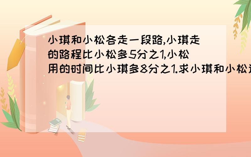 小琪和小松各走一段路,小琪走的路程比小松多5分之1,小松用的时间比小琪多8分之1.求小琪和小松速度的比