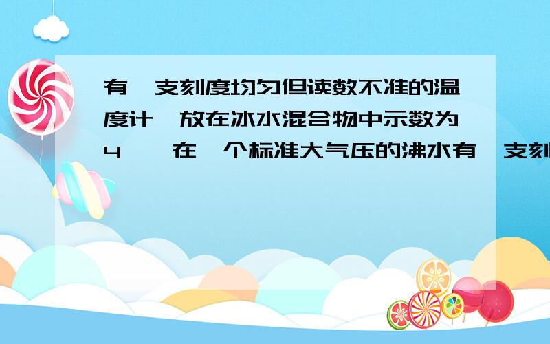 有一支刻度均匀但读数不准的温度计,放在冰水混合物中示数为4℃,在一个标准大气压的沸水有一支刻度均匀,但读数不准的温度计,在冰水混合物中的示数为4℃,在1个标准大气压下的沸水中示