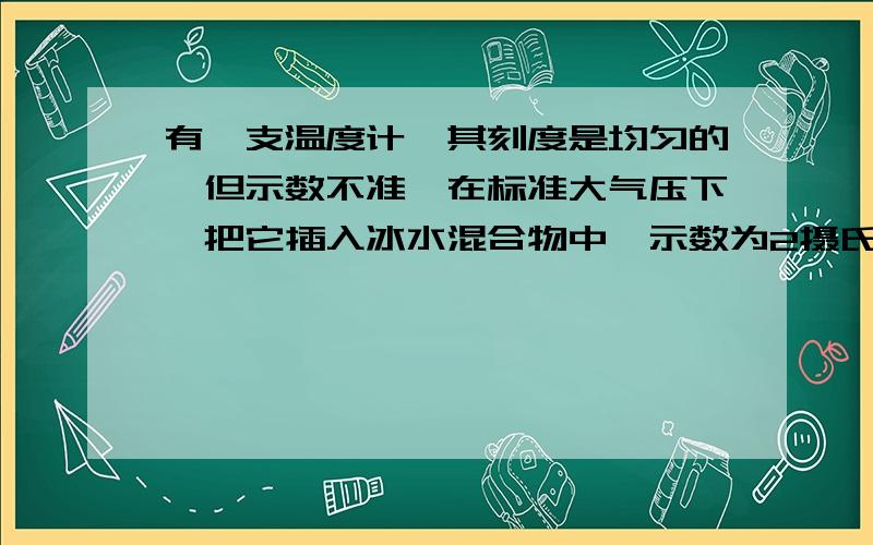 有一支温度计,其刻度是均匀的,但示数不准,在标准大气压下,把它插入冰水混合物中,示数为2摄氏度,而放