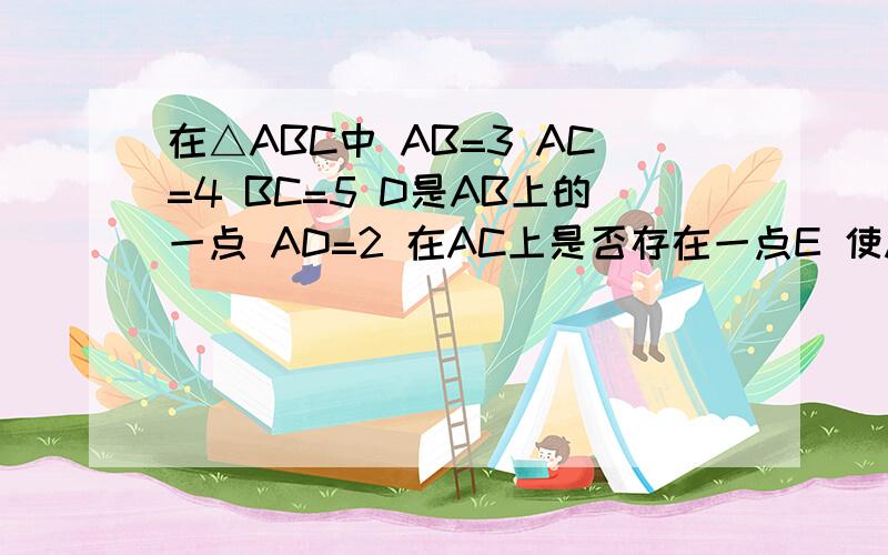 在△ABC中 AB=3 AC=4 BC=5 D是AB上的一点 AD=2 在AC上是否存在一点E 使A D E三点组成的三角形与△ABC相似?求AE的长 （AE是不是有两个值?）